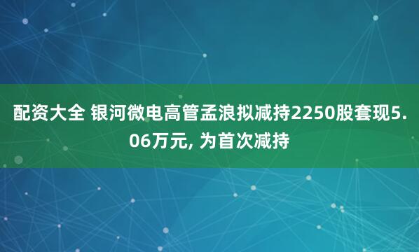 配资大全 银河微电高管孟浪拟减持2250股套现5.06万元, 为首次减持