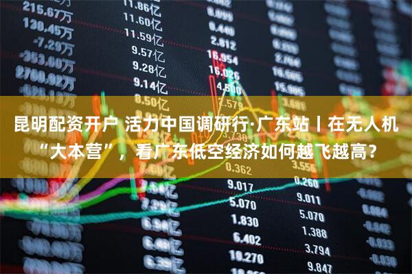 昆明配资开户 活力中国调研行·广东站丨在无人机“大本营”，看广东低空经济如何越飞越高？