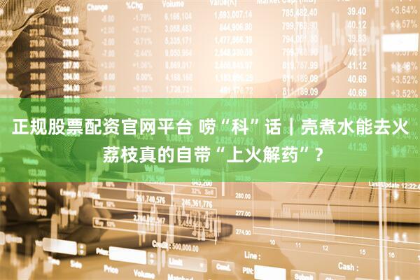 正规股票配资官网平台 唠“科”话｜壳煮水能去火 荔枝真的自带“上火解药”？