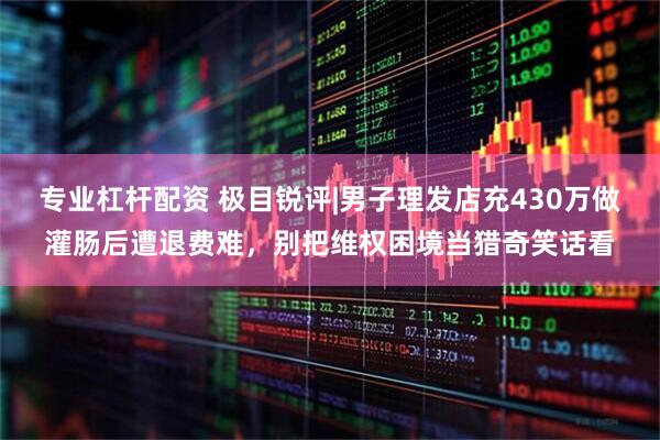 专业杠杆配资 极目锐评|男子理发店充430万做灌肠后遭退费难，别把维权困境当猎奇笑话看