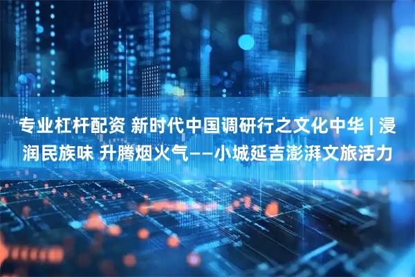 专业杠杆配资 新时代中国调研行之文化中华 | 浸润民族味 升腾烟火气——小城延吉澎湃文旅活力