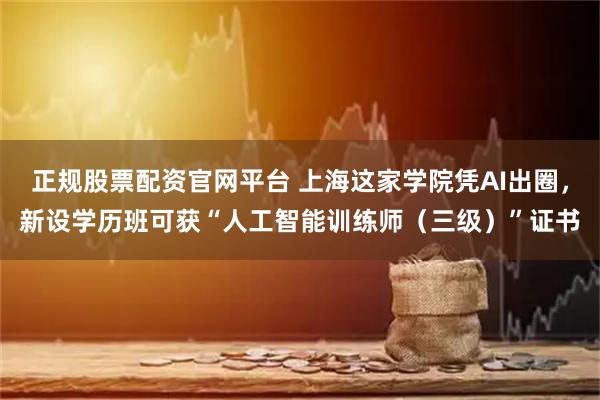 正规股票配资官网平台 上海这家学院凭AI出圈，新设学历班可获“人工智能训练师（三级）”证书