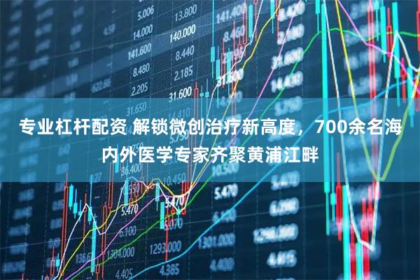 专业杠杆配资 解锁微创治疗新高度，700余名海内外医学专家齐聚黄浦江畔
