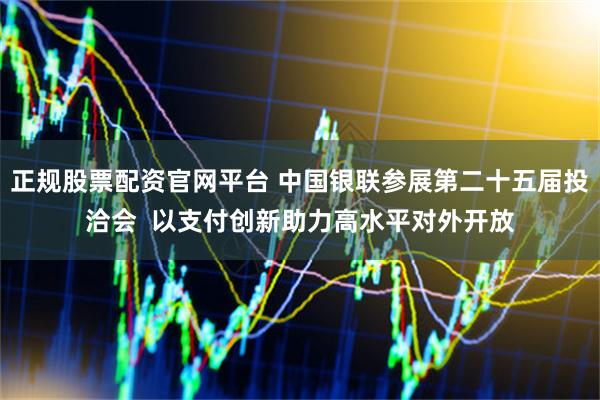 正规股票配资官网平台 中国银联参展第二十五届投洽会  以支付创新助力高水平对外开放