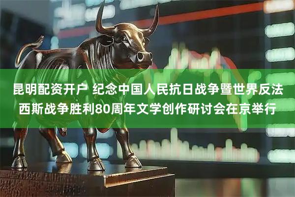 昆明配资开户 纪念中国人民抗日战争暨世界反法西斯战争胜利80周年文学创作研讨会在京举行