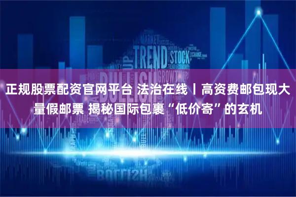 正规股票配资官网平台 法治在线丨高资费邮包现大量假邮票 揭秘国际包裹“低价寄”的玄机