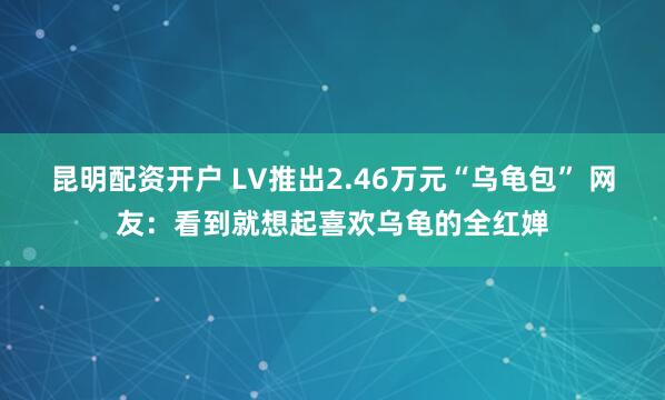 昆明配资开户 LV推出2.46万元“乌龟包” 网友：看到就想起喜欢乌龟的全红婵