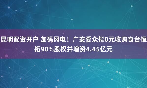 昆明配资开户 加码风电！广安爱众拟0元收购奇台恒拓90%股权并增资4.45亿元