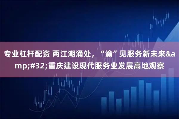 专业杠杆配资 两江潮涌处，“渝”见服务新未来 重庆建设现代服务业发展高地观察