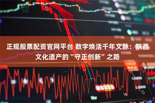 正规股票配资官网平台 数字焕活千年文脉：陕西文化遗产的“守正创新”之路