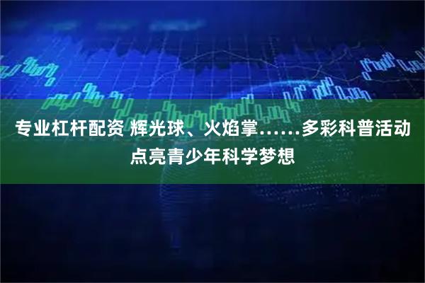 专业杠杆配资 辉光球、火焰掌……多彩科普活动点亮青少年科学梦想
