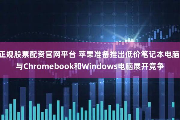 正规股票配资官网平台 苹果准备推出低价笔记本电脑 与Chromebook和Windows电脑展开竞争
