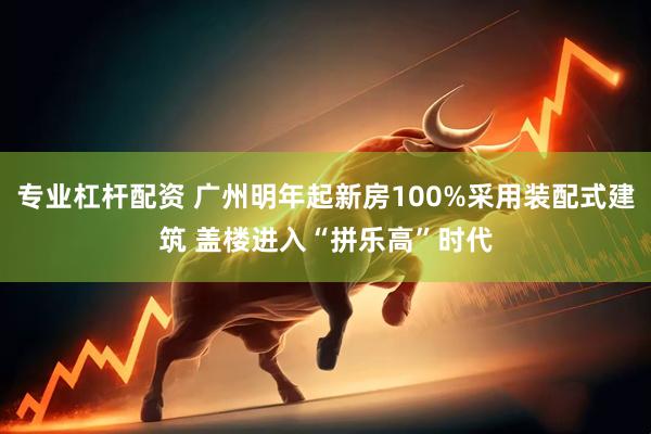 专业杠杆配资 广州明年起新房100%采用装配式建筑 盖楼进入“拼乐高”时代