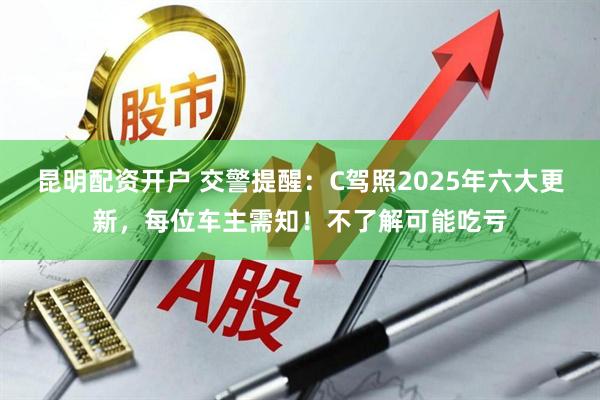 昆明配资开户 交警提醒：C驾照2025年六大更新，每位车主需知！不了解可能吃亏