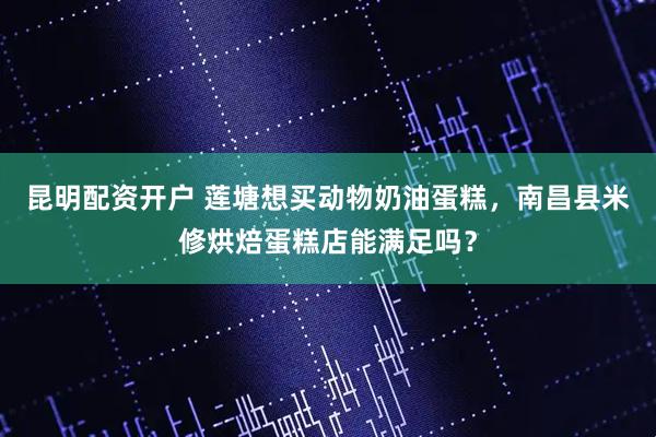昆明配资开户 莲塘想买动物奶油蛋糕，南昌县米修烘焙蛋糕店能满足吗？