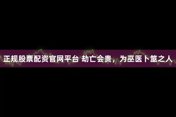 正规股票配资官网平台 劫亡会贵，为巫医卜筮之人
