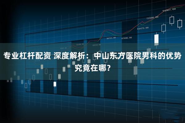 专业杠杆配资 深度解析：中山东方医院男科的优势究竟在哪？