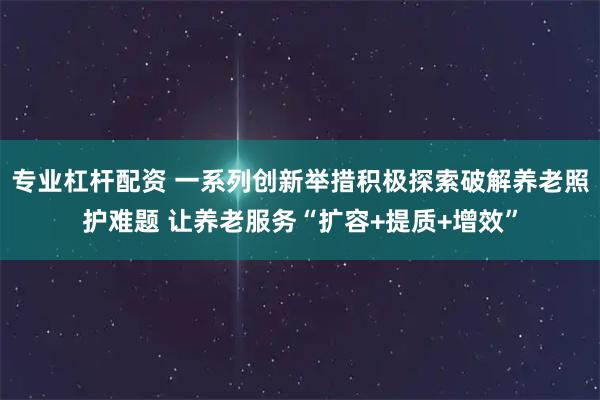 专业杠杆配资 一系列创新举措积极探索破解养老照护难题 让养老服务“扩容+提质+增效”