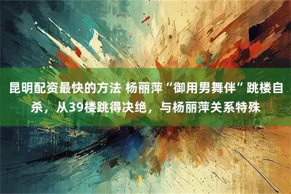 昆明配资最快的方法 杨丽萍“御用男舞伴”跳楼自杀，从39楼跳得决绝，与杨丽萍关系特殊